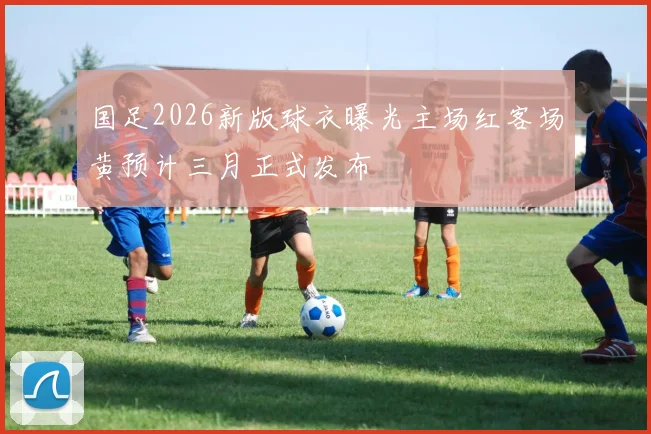 国足2026新版球衣曝光主场红客场黄预计三月正式发布