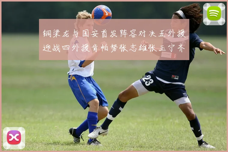 铜梁龙与国安首发阵容对决五外援迎战四外援肯帕努张志雄张玉宁齐上阵