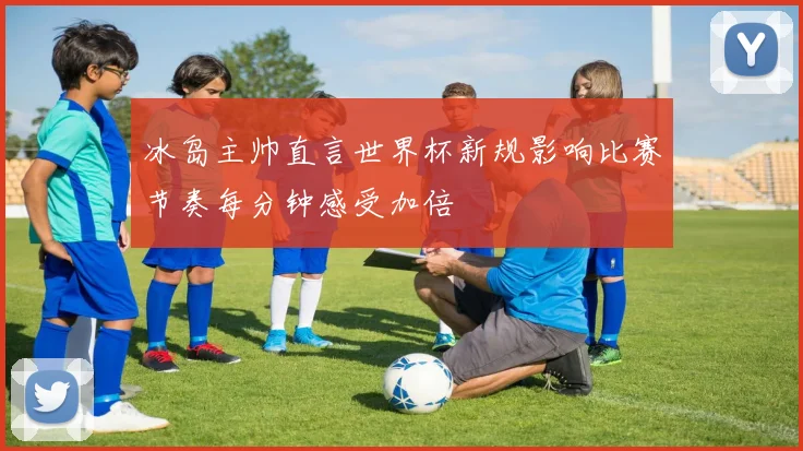 冰岛主帅直言世界杯新规影响比赛节奏每分钟感受加倍