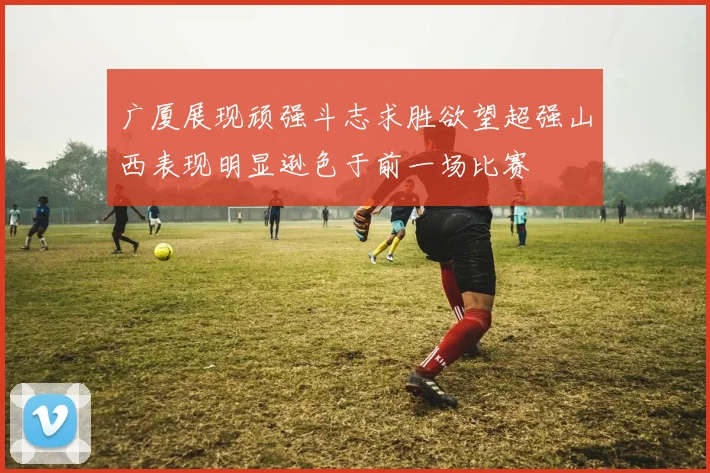 广厦展现顽强斗志求胜欲望超强山西表现明显逊色于前一场比赛