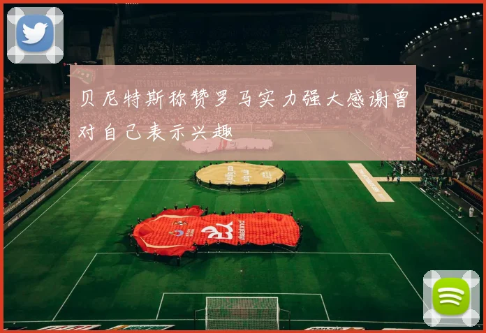 贝尼特斯称赞罗马实力强大感谢曾对自己表示兴趣