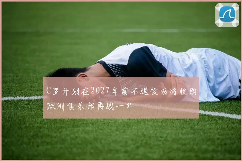 C罗计划在2027年前不退役或将收购欧洲俱乐部再战一年