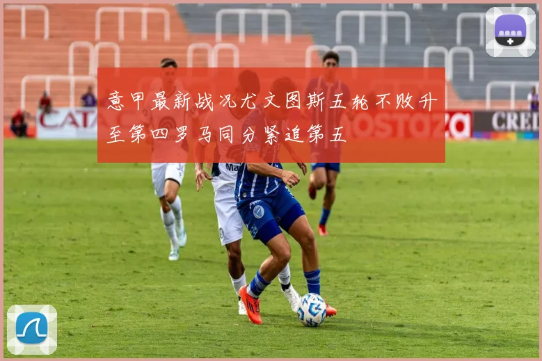 意甲最新战况尤文图斯五轮不败升至第四罗马同分紧追第五