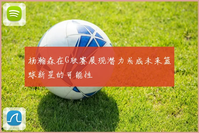 杨瀚森在G联赛展现潜力或成未来篮球新星的可能性