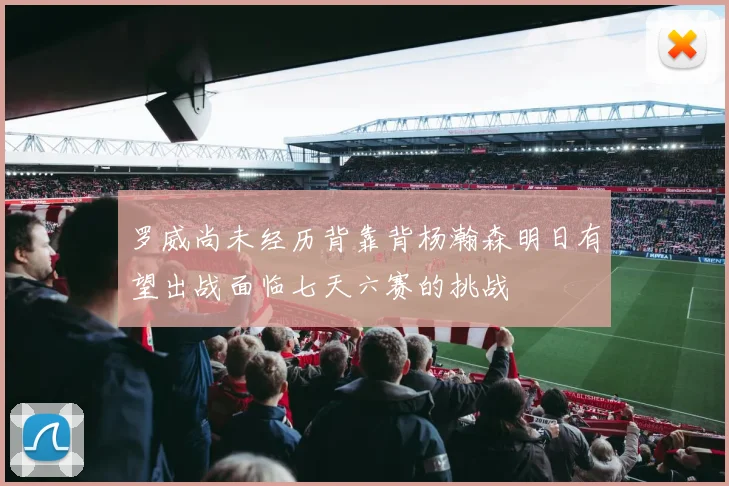 罗威尚未经历背靠背杨瀚森明日有望出战面临七天六赛的挑战