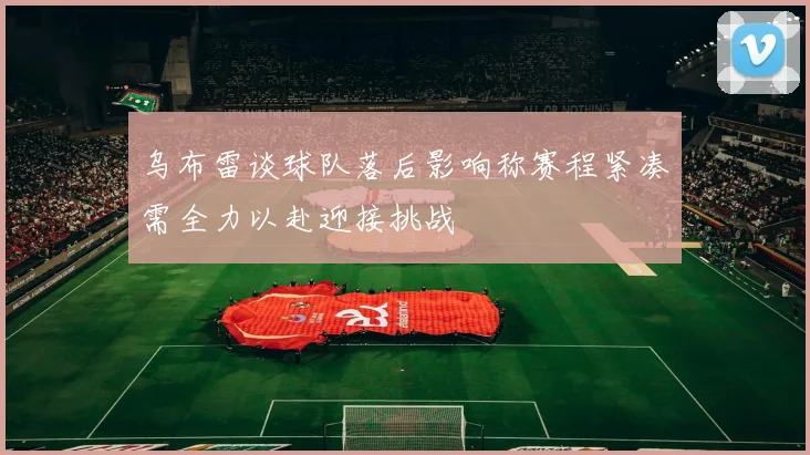 乌布雷谈球队落后影响称赛程紧凑需全力以赴迎接挑战