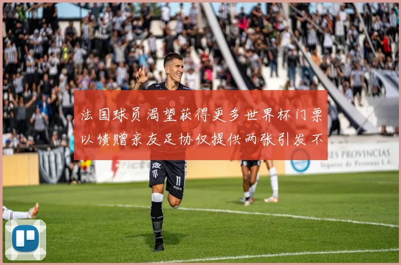 法国球员渴望获得更多世界杯门票以馈赠亲友足协仅提供两张引发不满