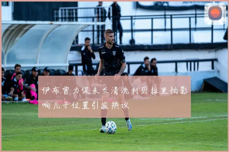 伊布曾力促米兰清洗利贝拉里怕影响儿子位置引发热议