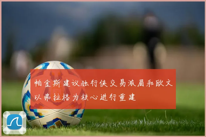 帕金斯建议独行侠交易浓眉和欧文以弗拉格为核心进行重建