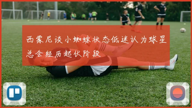 西蒙尼谈小蜘蛛状态低迷认为球星总会经历起伏阶段
