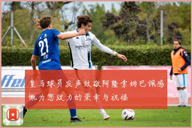 皇马球员发声致敬阿隆索姆巴佩感慨为您效力的荣幸与祝福