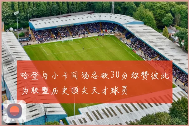 哈登与小卡同场各砍30分称赞彼此为联盟历史顶尖天才球员