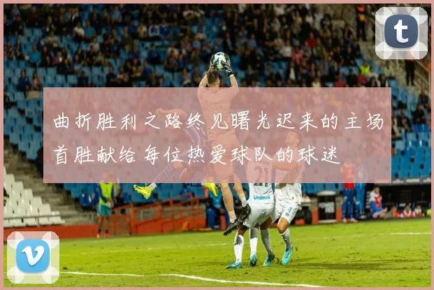 曲折胜利之路终见曙光迟来的主场首胜献给每位热爱球队的球迷