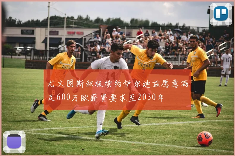 尤文图斯积极续约伊尔迪兹愿意满足600万欧薪资要求至2030年