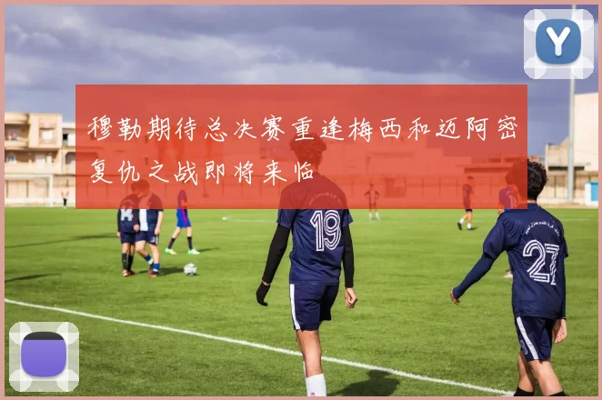 穆勒期待总决赛重逢梅西和迈阿密复仇之战即将来临