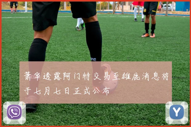 萧华透露阿门特交易至雄鹿消息将于七月七日正式公布