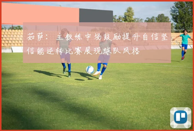 茹萨：主教练中场鼓励提升自信坚信能逆转比赛展现球队风格