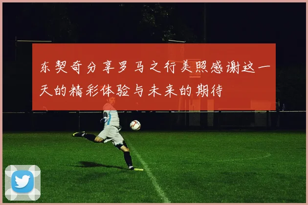 东契奇分享罗马之行美照感谢这一天的精彩体验与未来的期待