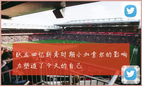 狄龙回忆新秀时期小加索尔的影响力塑造了今天的自己