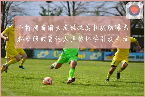 小桥揭露前女友骚扰真相威胁曝光私密照假冒他人声称怀孕引发关注