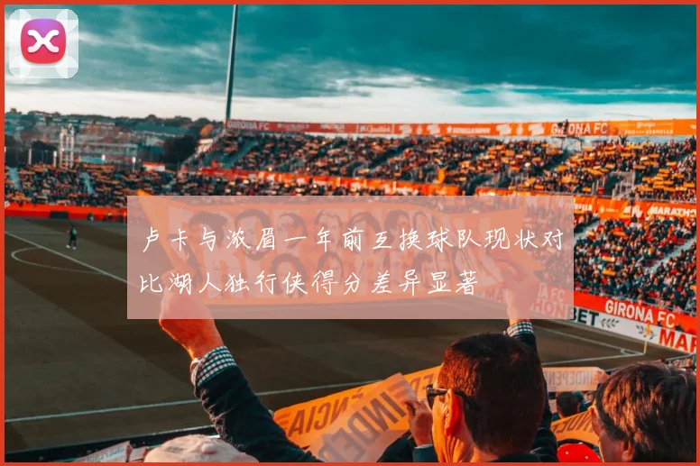 卢卡与浓眉一年前互换球队现状对比湖人独行侠得分差异显著