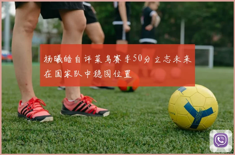 杨曦皓自评菜鸟赛季50分立志未来在国家队中稳固位置