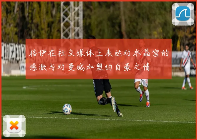 格伊在社交媒体上表达对水晶宫的感激与对曼城加盟的自豪之情
