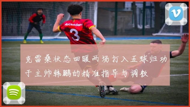 克雷桑状态回暖两场打入五球归功于主帅韩鹏的精准指导与调教