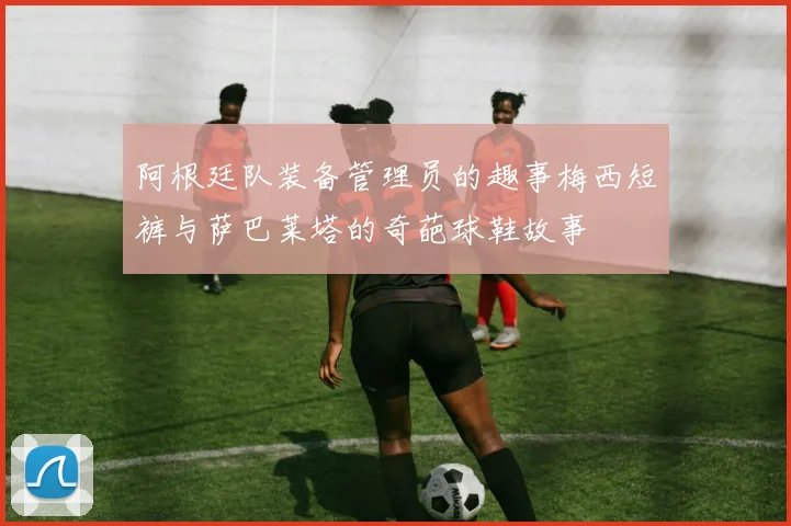 阿根廷队装备管理员的趣事梅西短裤与萨巴莱塔的奇葩球鞋故事