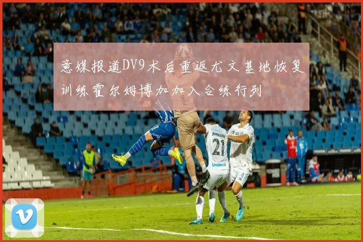 意媒报道DV9术后重返尤文基地恢复训练霍尔姆博加加入合练行列