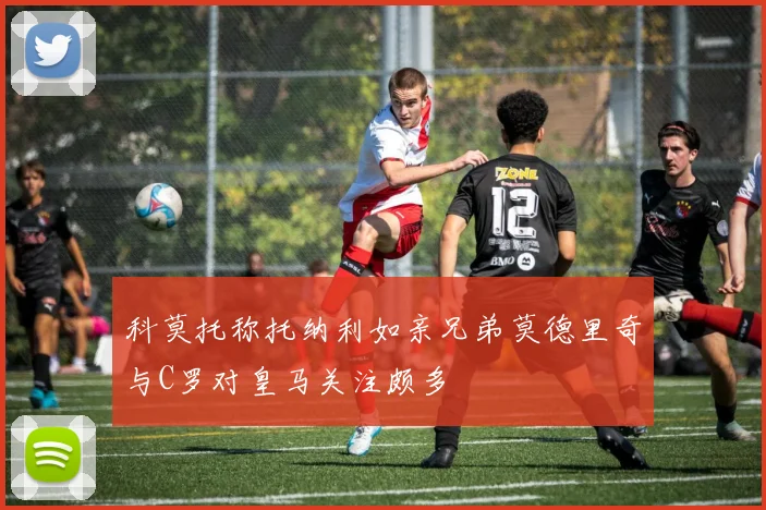 科莫托称托纳利如亲兄弟莫德里奇与C罗对皇马关注颇多